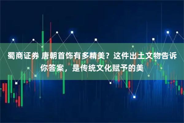 蜀商证券 唐朝首饰有多精美？这件出土文物告诉你答案，是传统文化赋予的美