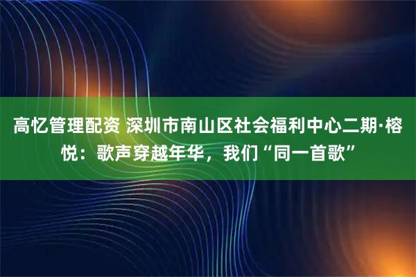 高忆管理配资 深圳市南山区社会福利中心二期·榕悦：歌声穿越年华，我们“同一首歌”