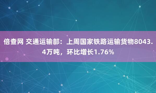 倍查网 交通运输部：上周国家铁路运输货物8043.4万吨，环比增长1.76%