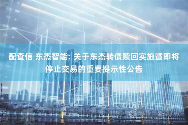 配查信 东杰智能: 关于东杰转债赎回实施暨即将停止交易的重要提示性公告