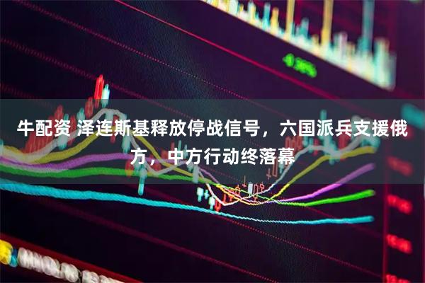 牛配资 泽连斯基释放停战信号，六国派兵支援俄方，中方行动终落幕