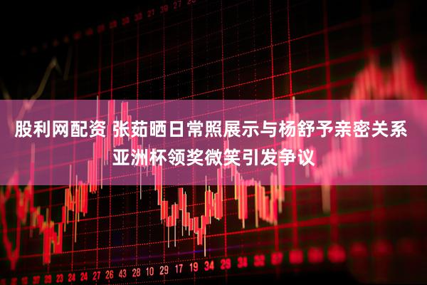 股利网配资 张茹晒日常照展示与杨舒予亲密关系 亚洲杯领奖微笑引发争议