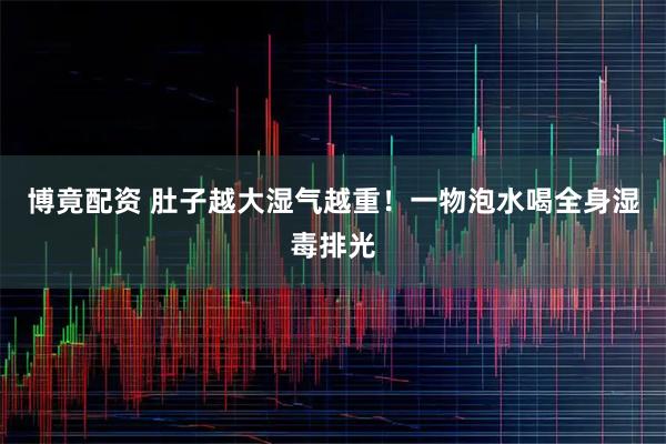 博竟配资 肚子越大湿气越重！一物泡水喝全身湿毒排光
