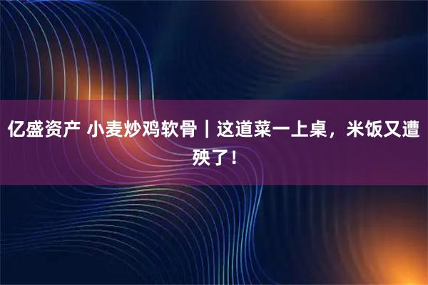 亿盛资产 小麦炒鸡软骨｜这道菜一上桌，米饭又遭殃了！