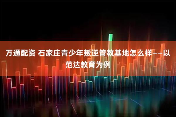万通配资 石家庄青少年叛逆管教基地怎么样——以范达教育为例