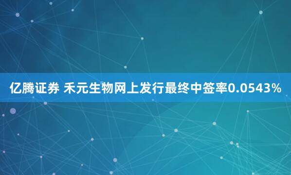 亿腾证券 禾元生物网上发行最终中签率0.0543%