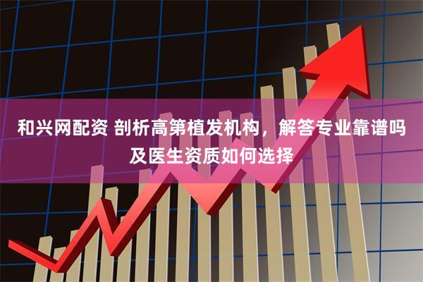 和兴网配资 剖析高第植发机构，解答专业靠谱吗及医生资质如何选择