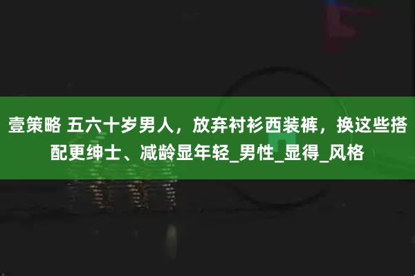 壹策略 五六十岁男人，放弃衬衫西装裤，换这些搭配更绅士、减龄显年轻_男性_显得_风格