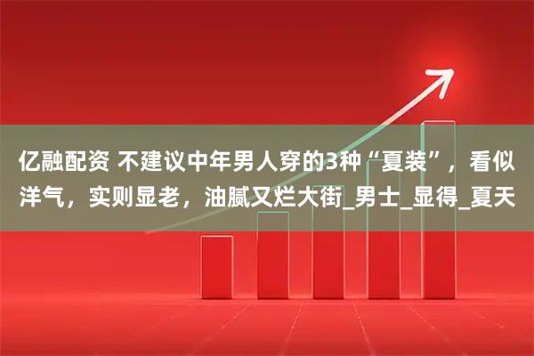 亿融配资 不建议中年男人穿的3种“夏装”,看似洋气,实则显老,油腻又烂大街_男士_显得_夏天
