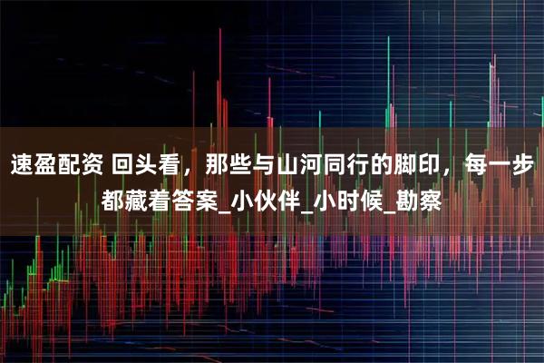 速盈配资 回头看,那些与山河同行的脚印,每一步都藏着答案_小伙伴_小时候_勘察