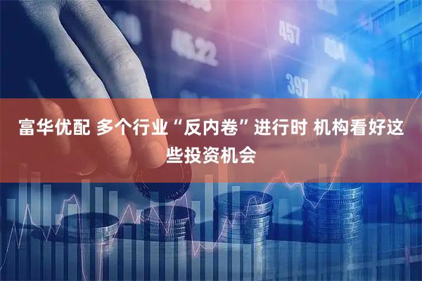 富华优配 多个行业“反内卷”进行时 机构看好这些投资机会