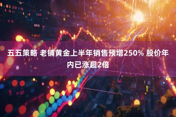 五五策略 老铺黄金上半年销售预增250% 股价年内已涨超2倍