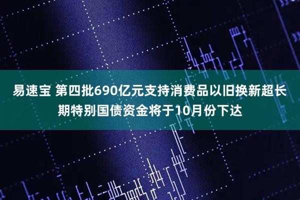 易速宝 第四批690亿元支持消费品以旧换新超长期特别国债资金将于10月份下达