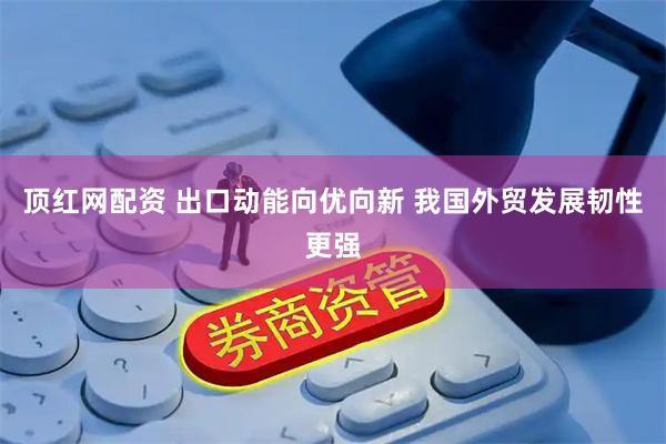 顶红网配资 出口动能向优向新 我国外贸发展韧性更强