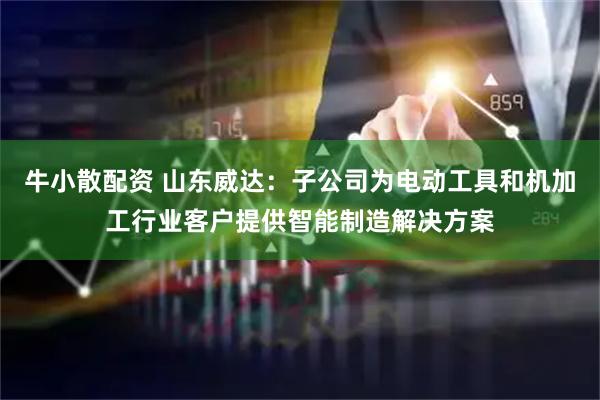 牛小散配资 山东威达：子公司为电动工具和机加工行业客户提供智能制造解决方案