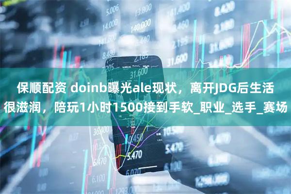 保顺配资 doinb曝光ale现状，离开JDG后生活很滋润，陪玩1小时1500接到手软_职业_选手_赛场