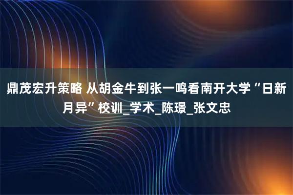 鼎茂宏升策略 从胡金牛到张一鸣看南开大学“日新月异”校训_学术_陈璟_张文忠