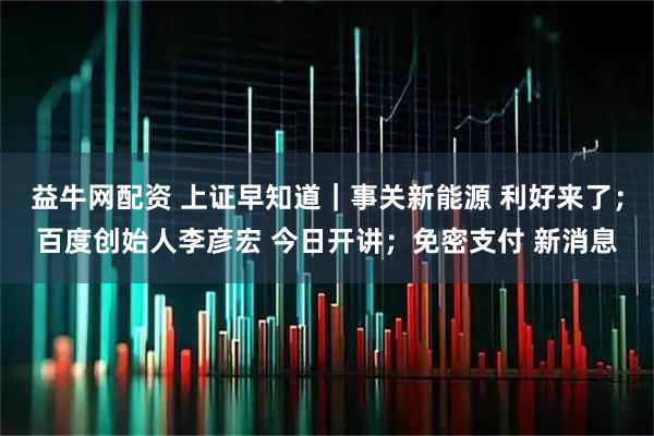 益牛网配资 上证早知道|事关新能源 利好来了;百度创始人李彦宏 今日开讲;免密支付 新消息