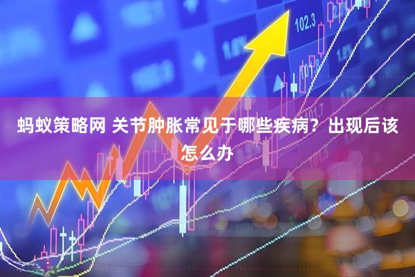 蚂蚁策略网 关节肿胀常见于哪些疾病？出现后该怎么办